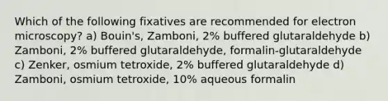 Which of the following fixatives are recommended for electron microscopy? a) Bouin's, Zamboni, 2% buffered glutaraldehyde b) Zamboni, 2% buffered glutaraldehyde, formalin-glutaraldehyde c) Zenker, osmium tetroxide, 2% buffered glutaraldehyde d) Zamboni, osmium tetroxide, 10% aqueous formalin