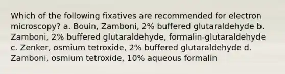 Which of the following fixatives are recommended for electron microscopy? a. Bouin, Zamboni, 2% buffered glutaraldehyde b. Zamboni, 2% buffered glutaraldehyde, formalin-glutaraldehyde c. Zenker, osmium tetroxide, 2% buffered glutaraldehyde d. Zamboni, osmium tetroxide, 10% aqueous formalin