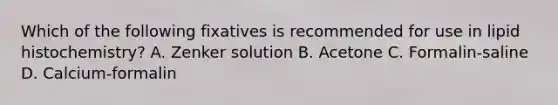 Which of the following fixatives is recommended for use in lipid histochemistry? A. Zenker solution B. Acetone C. Formalin-saline D. Calcium-formalin