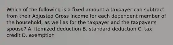 Which of the following is a fixed amount a taxpayer can subtract from their Adjusted Gross Income for each dependent member of the household, as well as for the taxpayer and the taxpayer's spouse? A. itemized deduction B. standard deduction C. tax credit D. exemption