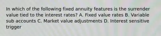 In which of the following fixed annuity features is the surrender value tied to the interest rates? A. Fixed value rates B. Variable sub accounts C. Market value adjustments D. Interest sensitive trigger