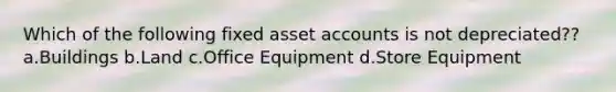 Which of the following fixed asset accounts is not depreciated?? a.Buildings b.Land c.Office Equipment d.Store Equipment