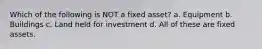 Which of the following is NOT a fixed asset? a. Equipment b. Buildings c. Land held for investment d. All of these are fixed assets.
