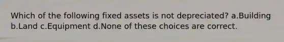 Which of the following fixed assets is not depreciated? a.Building b.Land c.Equipment d.None of these choices are correct.