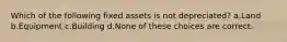 Which of the following fixed assets is not depreciated? a.Land b.Equipment c.Building d.None of these choices are correct.