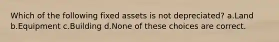 Which of the following fixed assets is not depreciated? a.Land b.Equipment c.Building d.None of these choices are correct.