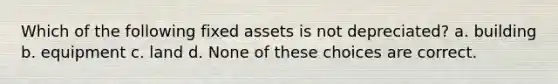 Which of the following fixed assets is not depreciated? a. building b. equipment c. land d. None of these choices are correct.