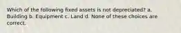 Which of the following fixed assets is not depreciated? a. Building b. Equipment c. Land d. None of these choices are correct.