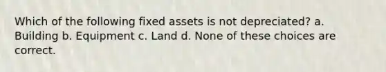 Which of the following fixed assets is not depreciated? a. Building b. Equipment c. Land d. None of these choices are correct.