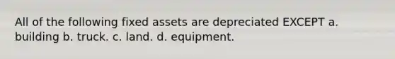 All of the following fixed assets are depreciated EXCEPT a. building b. truck. c. land. d. equipment.