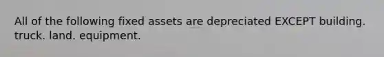 All of the following fixed assets are depreciated EXCEPT building. truck. land. equipment.