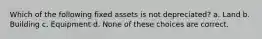 Which of the following fixed assets is not depreciated? a. Land b. Building c. Equipment d. None of these choices are correct.