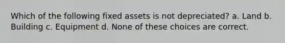 Which of the following fixed assets is not depreciated? a. Land b. Building c. Equipment d. None of these choices are correct.