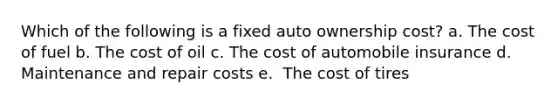 Which of the following is a fixed auto ownership cost? a. ​The cost of fuel b. ​The cost of oil c. ​The cost of automobile insurance d. Maintenance and repair costs e. ​ The cost of tires