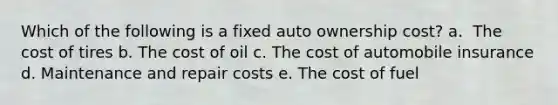 Which of the following is a fixed auto ownership cost? a. ​ The cost of tires b. ​The cost of oil c. ​The cost of automobile insurance d. Maintenance and repair costs e. ​The cost of fuel