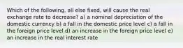 Which of the following, all else fixed, will cause the real exchange rate to decrease? a) a nominal depreciation of the domestic currency b) a fall in the domestic price level c) a fall in the foreign price level d) an increase in the foreign price level e) an increase in the real interest rate