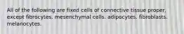 All of the following are fixed cells of connective tissue proper, except fibrocytes. mesenchymal cells. adipocytes. fibroblasts. melanocytes.