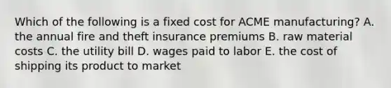 Which of the following is a fixed cost for ACME​ manufacturing? A. the annual fire and theft insurance premiums B. raw material costs C. the utility bill D. wages paid to labor E. the cost of shipping its product to market