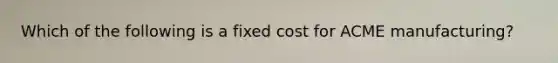 Which of the following is a fixed cost for ACME manufacturing?