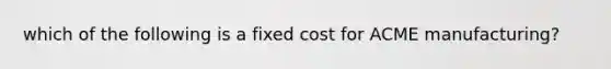 which of the following is a fixed cost for ACME manufacturing?