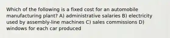 Which of the following is a fixed cost for an automobile manufacturing plant? A) administrative salaries B) electricity used by assembly-line machines C) sales commissions D) windows for each car produced