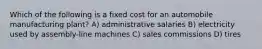 Which of the following is a fixed cost for an automobile manufacturing plant? A) administrative salaries B) electricity used by assembly-line machines C) sales commissions D) tires