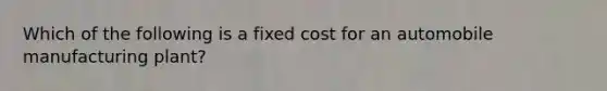 Which of the following is a fixed cost for an automobile manufacturing plant?