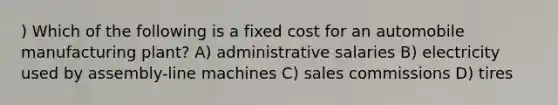 ) Which of the following is a fixed cost for an automobile manufacturing plant? A) administrative salaries B) electricity used by assembly-line machines C) sales commissions D) tires