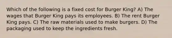 Which of the following is a fixed cost for Burger King? A) The wages that Burger King pays its employees. B) The rent Burger King pays. C) The raw materials used to make burgers. D) The packaging used to keep the ingredients fresh.