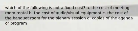 which of the following is not a fixed cost? a. the cost of meeting room rental b. the cost of audio/visual equipment c. the cost of the banquet room for the plenary session d. copies of the agenda or program