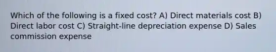 Which of the following is a fixed cost? A) Direct materials cost B) Direct labor cost C) Straight-line depreciation expense D) Sales commission expense