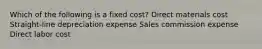 Which of the following is a fixed cost? Direct materials cost Straight-line depreciation expense Sales commission expense Direct labor cost