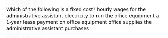 Which of the following is a fixed cost? hourly wages for the administrative assistant electricity to run the office equipment a 1-year lease payment on office equipment office supplies the administrative assistant purchases