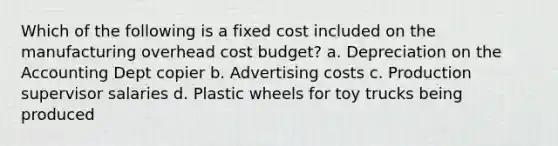 Which of the following is a fixed cost included on the manufacturing overhead cost budget? a. Depreciation on the Accounting Dept copier b. Advertising costs c. Production supervisor salaries d. Plastic wheels for toy trucks being produced