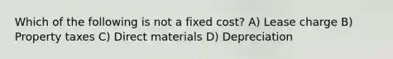 Which of the following is not a fixed cost? A) Lease charge B) Property taxes C) Direct materials D) Depreciation