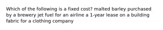 Which of the following is a fixed cost? malted barley purchased by a brewery jet fuel for an airline a 1-year lease on a building fabric for a clothing company