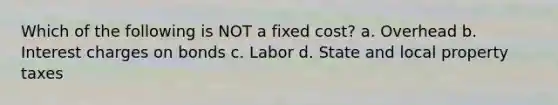Which of the following is NOT a fixed cost? a. Overhead b. Interest charges on bonds c. Labor d. State and local property taxes