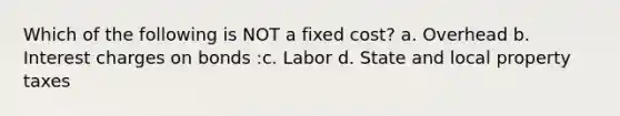 Which of the following is NOT a fixed cost? a. Overhead b. Interest charges on bonds :c. Labor d. State and local property taxes