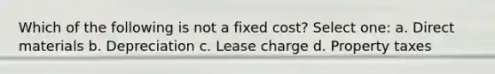 Which of the following is not a fixed cost? Select one: a. Direct materials b. Depreciation c. Lease charge d. Property taxes