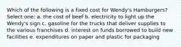 Which of the following is a fixed cost for Wendy's Hamburgers? Select one: a. the cost of beef b. electricity to light up the Wendy's sign c. gasoline for the trucks that deliver supplies to the various franchises d. interest on funds borrowed to build new facilities e. expenditures on paper and plastic for packaging