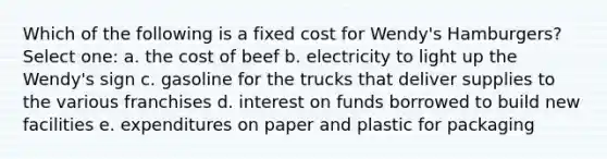 Which of the following is a fixed cost for Wendy's Hamburgers? Select one: a. the cost of beef b. electricity to light up the Wendy's sign c. gasoline for the trucks that deliver supplies to the various franchises d. interest on funds borrowed to build new facilities e. expenditures on paper and plastic for packaging