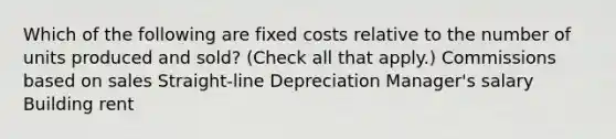 Which of the following are fixed costs relative to the number of units produced and sold? (Check all that apply.) Commissions based on sales Straight-line Depreciation Manager's salary Building rent