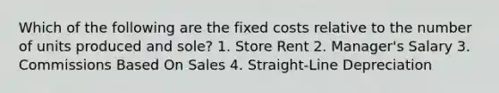 Which of the following are the fixed costs relative to the number of units produced and sole? 1. Store Rent 2. Manager's Salary 3. Commissions Based On Sales 4. Straight-Line Depreciation