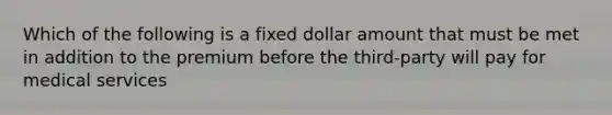 Which of the following is a fixed dollar amount that must be met in addition to the premium before the third-party will pay for medical services