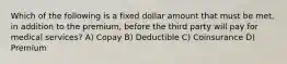 Which of the following is a fixed dollar amount that must be met, in addition to the premium, before the third party will pay for medical services? A) Copay B) Deductible C) Coinsurance D) Premium