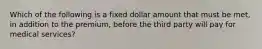 Which of the following is a fixed dollar amount that must be met, in addition to the premium, before the third party will pay for medical services?