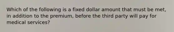 Which of the following is a fixed dollar amount that must be met, in addition to the premium, before the third party will pay for medical services?