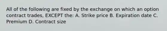 All of the following are fixed by the exchange on which an option contract trades, EXCEPT the: A. Strike price B. Expiration date C. Premium D. Contract size