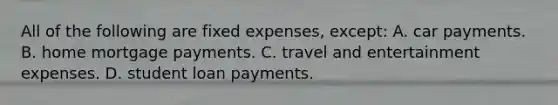 All of the following are fixed expenses, except: A. car payments. B. home mortgage payments. C. travel and entertainment expenses. D. student loan payments.