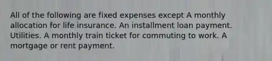 All of the following are fixed expenses except A monthly allocation for life insurance. An installment loan payment. Utilities. A monthly train ticket for commuting to work. A mortgage or rent payment.